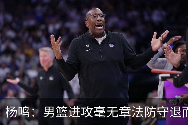杨鸣：男篮进攻毫无章法防守退而不守 能力&配合&斗志&心态都不行